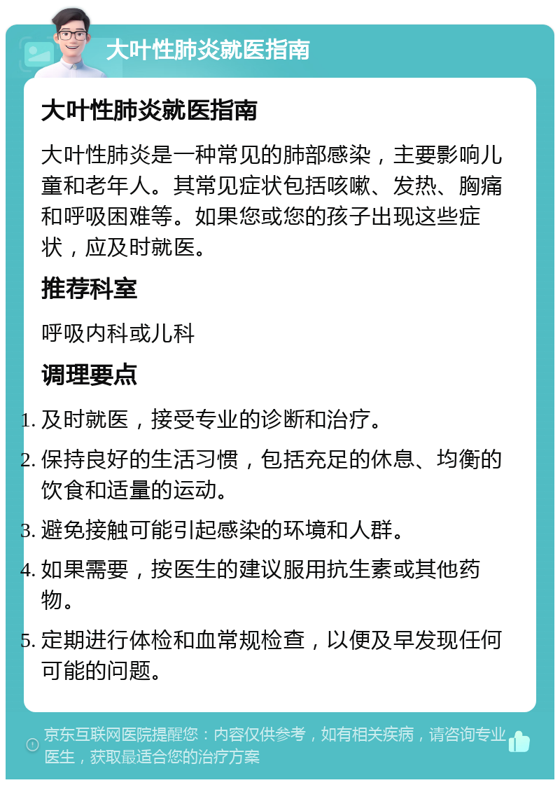 大叶性肺炎就医指南 大叶性肺炎就医指南 大叶性肺炎是一种常见的肺部感染，主要影响儿童和老年人。其常见症状包括咳嗽、发热、胸痛和呼吸困难等。如果您或您的孩子出现这些症状，应及时就医。 推荐科室 呼吸内科或儿科 调理要点 及时就医，接受专业的诊断和治疗。 保持良好的生活习惯，包括充足的休息、均衡的饮食和适量的运动。 避免接触可能引起感染的环境和人群。 如果需要，按医生的建议服用抗生素或其他药物。 定期进行体检和血常规检查，以便及早发现任何可能的问题。