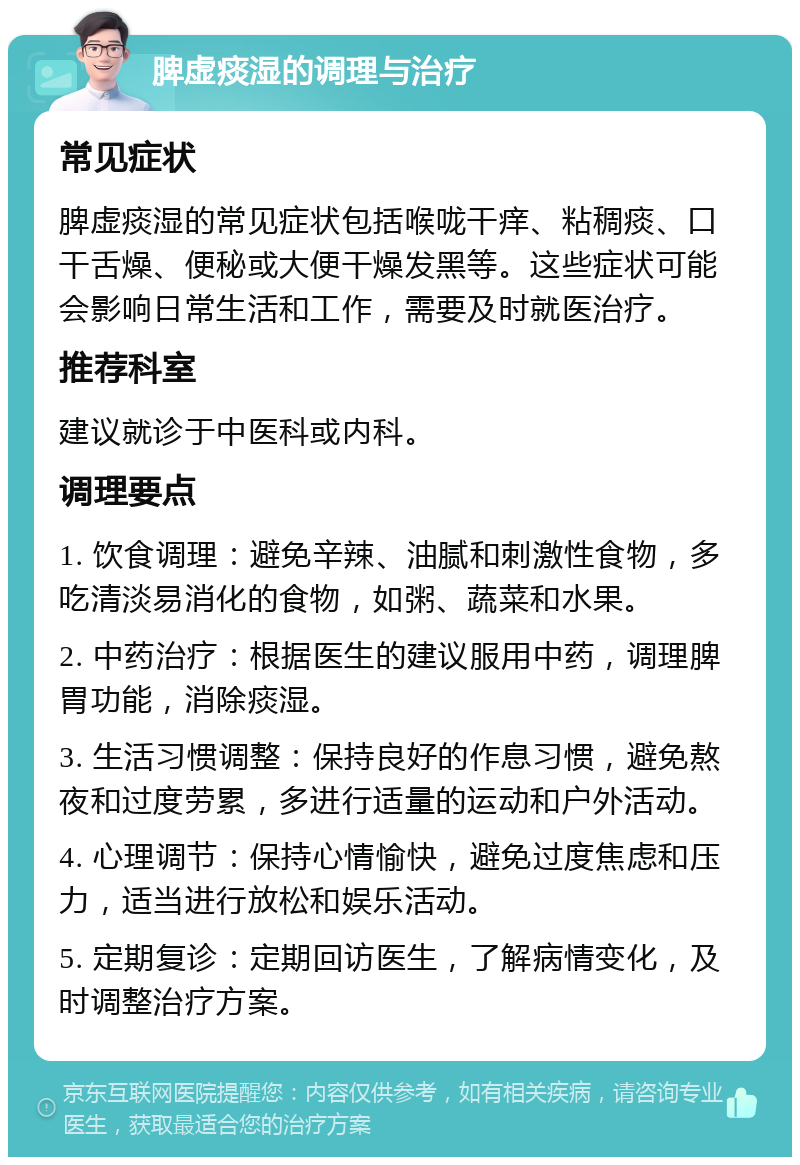 脾虚痰湿的调理与治疗 常见症状 脾虚痰湿的常见症状包括喉咙干痒、粘稠痰、口干舌燥、便秘或大便干燥发黑等。这些症状可能会影响日常生活和工作，需要及时就医治疗。 推荐科室 建议就诊于中医科或内科。 调理要点 1. 饮食调理：避免辛辣、油腻和刺激性食物，多吃清淡易消化的食物，如粥、蔬菜和水果。 2. 中药治疗：根据医生的建议服用中药，调理脾胃功能，消除痰湿。 3. 生活习惯调整：保持良好的作息习惯，避免熬夜和过度劳累，多进行适量的运动和户外活动。 4. 心理调节：保持心情愉快，避免过度焦虑和压力，适当进行放松和娱乐活动。 5. 定期复诊：定期回访医生，了解病情变化，及时调整治疗方案。