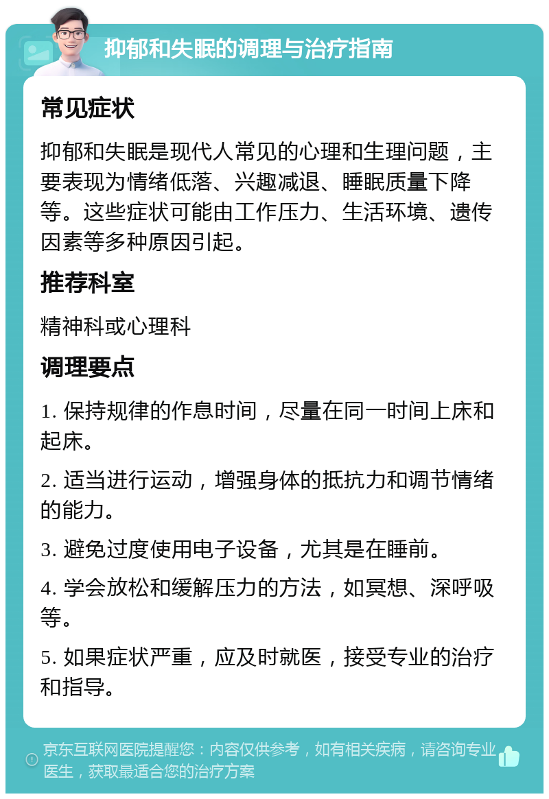 抑郁和失眠的调理与治疗指南 常见症状 抑郁和失眠是现代人常见的心理和生理问题，主要表现为情绪低落、兴趣减退、睡眠质量下降等。这些症状可能由工作压力、生活环境、遗传因素等多种原因引起。 推荐科室 精神科或心理科 调理要点 1. 保持规律的作息时间，尽量在同一时间上床和起床。 2. 适当进行运动，增强身体的抵抗力和调节情绪的能力。 3. 避免过度使用电子设备，尤其是在睡前。 4. 学会放松和缓解压力的方法，如冥想、深呼吸等。 5. 如果症状严重，应及时就医，接受专业的治疗和指导。