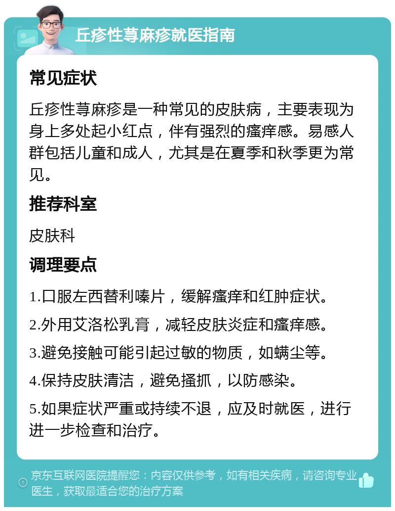 丘疹性荨麻疹就医指南 常见症状 丘疹性荨麻疹是一种常见的皮肤病，主要表现为身上多处起小红点，伴有强烈的瘙痒感。易感人群包括儿童和成人，尤其是在夏季和秋季更为常见。 推荐科室 皮肤科 调理要点 1.口服左西替利嗪片，缓解瘙痒和红肿症状。 2.外用艾洛松乳膏，减轻皮肤炎症和瘙痒感。 3.避免接触可能引起过敏的物质，如螨尘等。 4.保持皮肤清洁，避免搔抓，以防感染。 5.如果症状严重或持续不退，应及时就医，进行进一步检查和治疗。