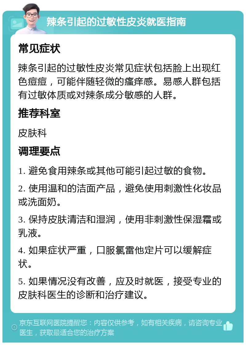 辣条引起的过敏性皮炎就医指南 常见症状 辣条引起的过敏性皮炎常见症状包括脸上出现红色痘痘，可能伴随轻微的瘙痒感。易感人群包括有过敏体质或对辣条成分敏感的人群。 推荐科室 皮肤科 调理要点 1. 避免食用辣条或其他可能引起过敏的食物。 2. 使用温和的洁面产品，避免使用刺激性化妆品或洗面奶。 3. 保持皮肤清洁和湿润，使用非刺激性保湿霜或乳液。 4. 如果症状严重，口服氯雷他定片可以缓解症状。 5. 如果情况没有改善，应及时就医，接受专业的皮肤科医生的诊断和治疗建议。