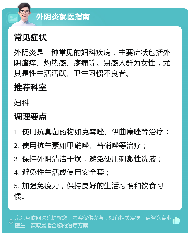 外阴炎就医指南 常见症状 外阴炎是一种常见的妇科疾病，主要症状包括外阴瘙痒、灼热感、疼痛等。易感人群为女性，尤其是性生活活跃、卫生习惯不良者。 推荐科室 妇科 调理要点 1. 使用抗真菌药物如克霉唑、伊曲康唑等治疗； 2. 使用抗生素如甲硝唑、替硝唑等治疗； 3. 保持外阴清洁干燥，避免使用刺激性洗液； 4. 避免性生活或使用安全套； 5. 加强免疫力，保持良好的生活习惯和饮食习惯。