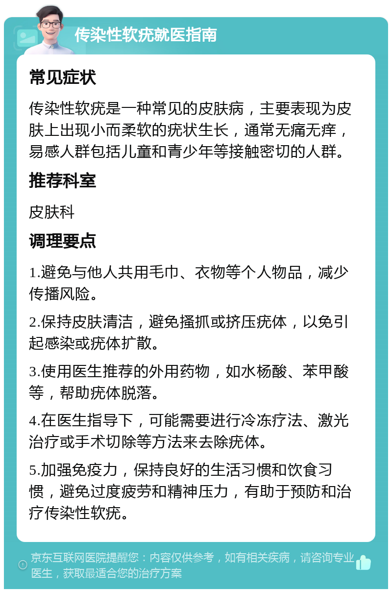 传染性软疣就医指南 常见症状 传染性软疣是一种常见的皮肤病，主要表现为皮肤上出现小而柔软的疣状生长，通常无痛无痒，易感人群包括儿童和青少年等接触密切的人群。 推荐科室 皮肤科 调理要点 1.避免与他人共用毛巾、衣物等个人物品，减少传播风险。 2.保持皮肤清洁，避免搔抓或挤压疣体，以免引起感染或疣体扩散。 3.使用医生推荐的外用药物，如水杨酸、苯甲酸等，帮助疣体脱落。 4.在医生指导下，可能需要进行冷冻疗法、激光治疗或手术切除等方法来去除疣体。 5.加强免疫力，保持良好的生活习惯和饮食习惯，避免过度疲劳和精神压力，有助于预防和治疗传染性软疣。