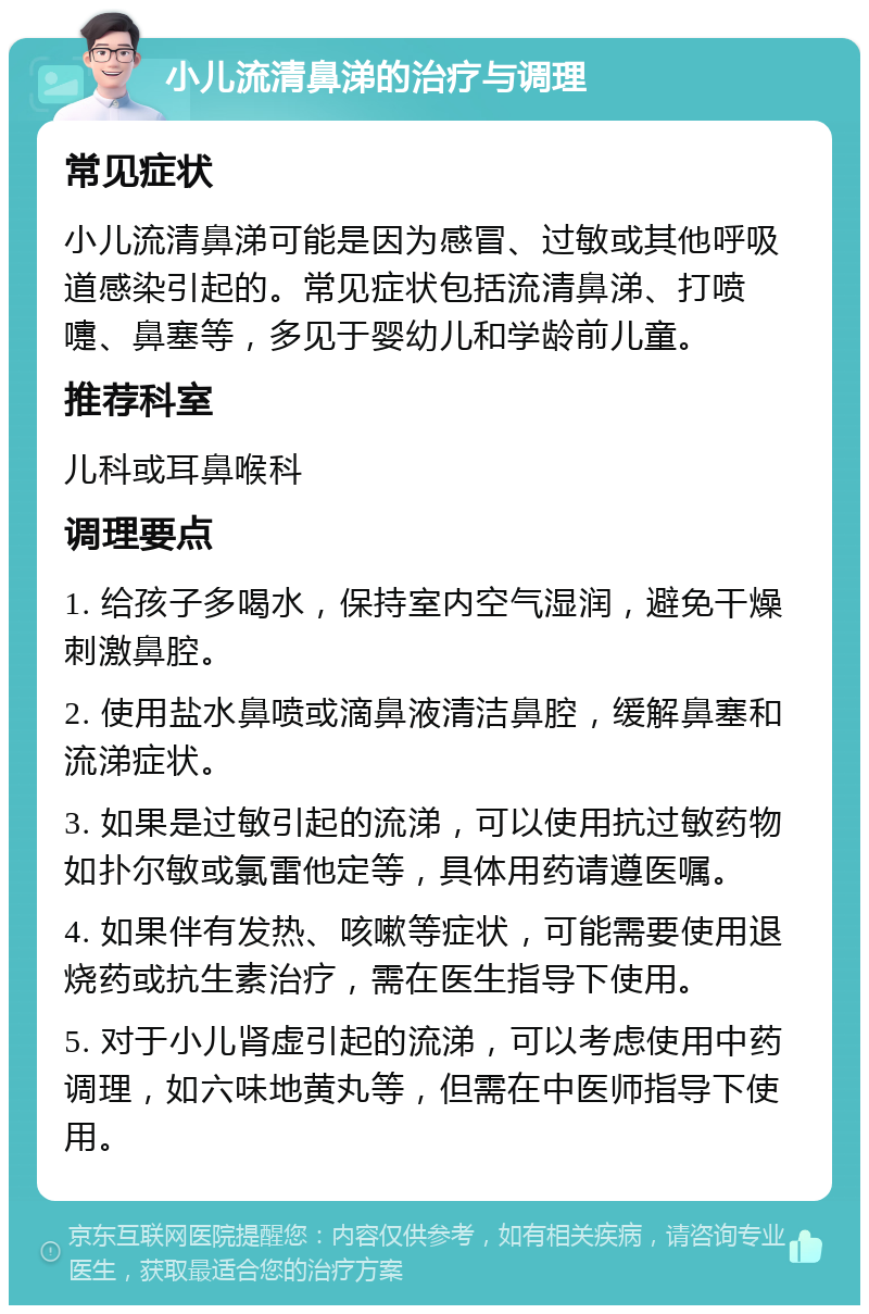 小儿流清鼻涕的治疗与调理 常见症状 小儿流清鼻涕可能是因为感冒、过敏或其他呼吸道感染引起的。常见症状包括流清鼻涕、打喷嚏、鼻塞等，多见于婴幼儿和学龄前儿童。 推荐科室 儿科或耳鼻喉科 调理要点 1. 给孩子多喝水，保持室内空气湿润，避免干燥刺激鼻腔。 2. 使用盐水鼻喷或滴鼻液清洁鼻腔，缓解鼻塞和流涕症状。 3. 如果是过敏引起的流涕，可以使用抗过敏药物如扑尔敏或氯雷他定等，具体用药请遵医嘱。 4. 如果伴有发热、咳嗽等症状，可能需要使用退烧药或抗生素治疗，需在医生指导下使用。 5. 对于小儿肾虚引起的流涕，可以考虑使用中药调理，如六味地黄丸等，但需在中医师指导下使用。