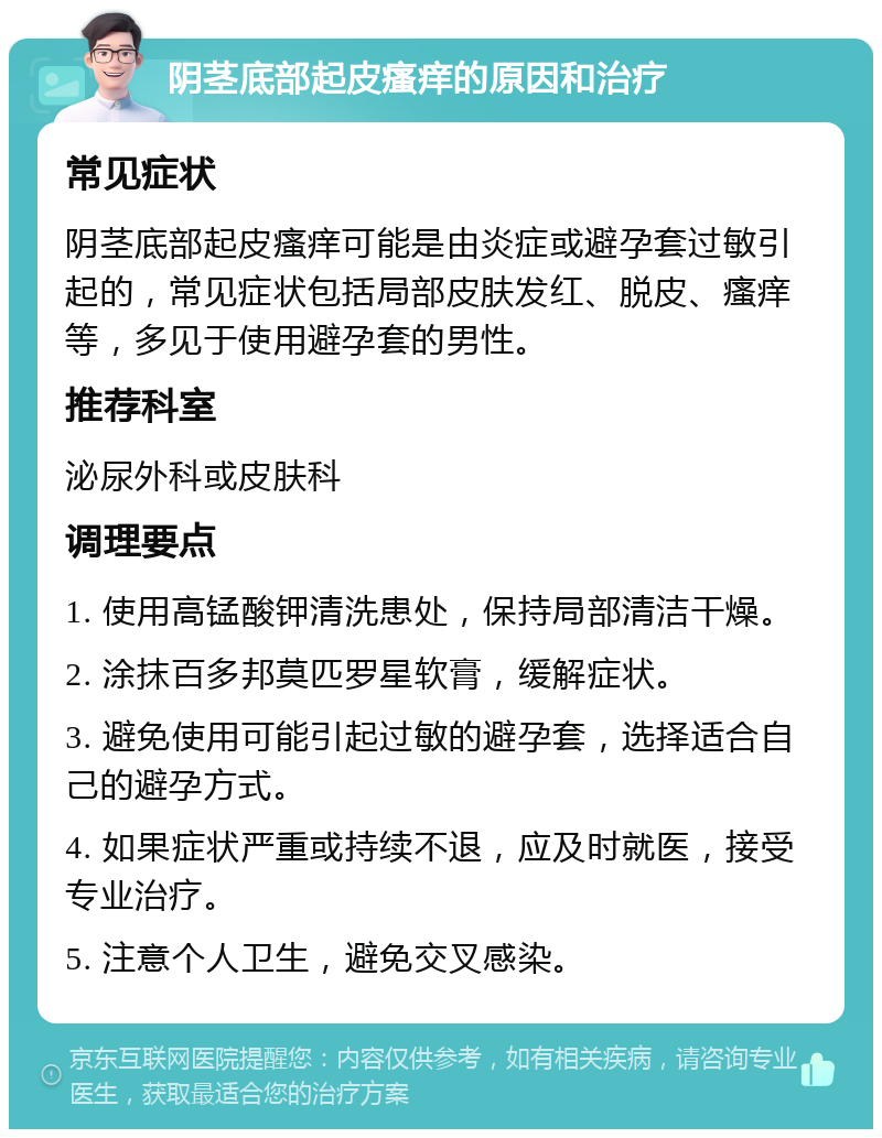 阴茎底部起皮瘙痒的原因和治疗 常见症状 阴茎底部起皮瘙痒可能是由炎症或避孕套过敏引起的，常见症状包括局部皮肤发红、脱皮、瘙痒等，多见于使用避孕套的男性。 推荐科室 泌尿外科或皮肤科 调理要点 1. 使用高锰酸钾清洗患处，保持局部清洁干燥。 2. 涂抹百多邦莫匹罗星软膏，缓解症状。 3. 避免使用可能引起过敏的避孕套，选择适合自己的避孕方式。 4. 如果症状严重或持续不退，应及时就医，接受专业治疗。 5. 注意个人卫生，避免交叉感染。