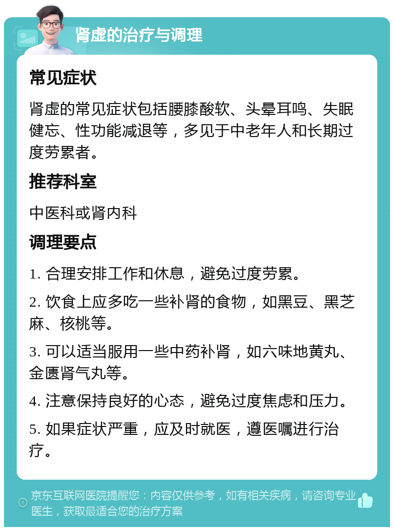 肾虚的治疗与调理 常见症状 肾虚的常见症状包括腰膝酸软、头晕耳鸣、失眠健忘、性功能减退等，多见于中老年人和长期过度劳累者。 推荐科室 中医科或肾内科 调理要点 1. 合理安排工作和休息，避免过度劳累。 2. 饮食上应多吃一些补肾的食物，如黑豆、黑芝麻、核桃等。 3. 可以适当服用一些中药补肾，如六味地黄丸、金匮肾气丸等。 4. 注意保持良好的心态，避免过度焦虑和压力。 5. 如果症状严重，应及时就医，遵医嘱进行治疗。