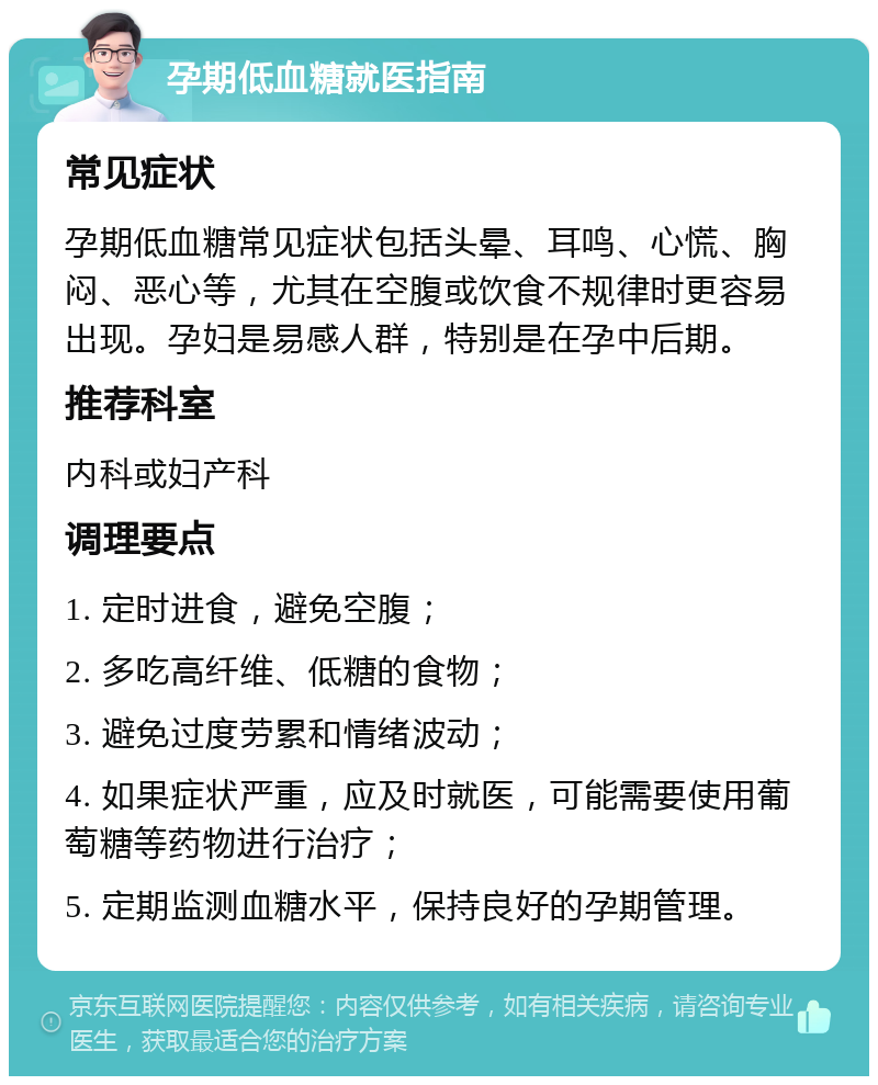 孕期低血糖就医指南 常见症状 孕期低血糖常见症状包括头晕、耳鸣、心慌、胸闷、恶心等，尤其在空腹或饮食不规律时更容易出现。孕妇是易感人群，特别是在孕中后期。 推荐科室 内科或妇产科 调理要点 1. 定时进食，避免空腹； 2. 多吃高纤维、低糖的食物； 3. 避免过度劳累和情绪波动； 4. 如果症状严重，应及时就医，可能需要使用葡萄糖等药物进行治疗； 5. 定期监测血糖水平，保持良好的孕期管理。