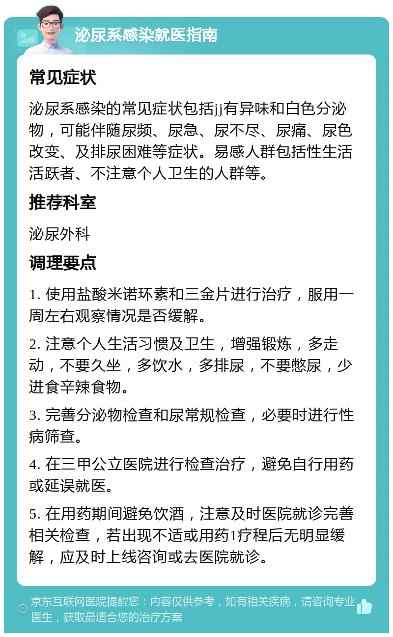 泌尿系感染就医指南 常见症状 泌尿系感染的常见症状包括jj有异味和白色分泌物，可能伴随尿频、尿急、尿不尽、尿痛、尿色改变、及排尿困难等症状。易感人群包括性生活活跃者、不注意个人卫生的人群等。 推荐科室 泌尿外科 调理要点 1. 使用盐酸米诺环素和三金片进行治疗，服用一周左右观察情况是否缓解。 2. 注意个人生活习惯及卫生，增强锻炼，多走动，不要久坐，多饮水，多排尿，不要憋尿，少进食辛辣食物。 3. 完善分泌物检查和尿常规检查，必要时进行性病筛查。 4. 在三甲公立医院进行检查治疗，避免自行用药或延误就医。 5. 在用药期间避免饮酒，注意及时医院就诊完善相关检查，若出现不适或用药1疗程后无明显缓解，应及时上线咨询或去医院就诊。