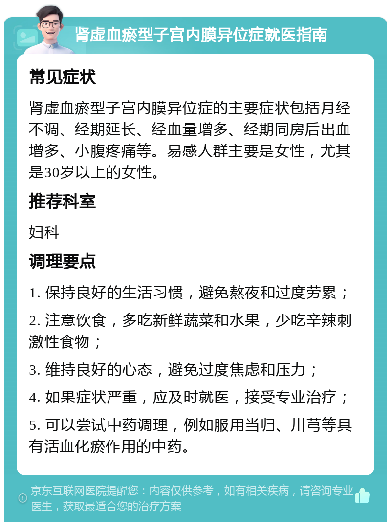 肾虚血瘀型子宫内膜异位症就医指南 常见症状 肾虚血瘀型子宫内膜异位症的主要症状包括月经不调、经期延长、经血量增多、经期同房后出血增多、小腹疼痛等。易感人群主要是女性，尤其是30岁以上的女性。 推荐科室 妇科 调理要点 1. 保持良好的生活习惯，避免熬夜和过度劳累； 2. 注意饮食，多吃新鲜蔬菜和水果，少吃辛辣刺激性食物； 3. 维持良好的心态，避免过度焦虑和压力； 4. 如果症状严重，应及时就医，接受专业治疗； 5. 可以尝试中药调理，例如服用当归、川芎等具有活血化瘀作用的中药。