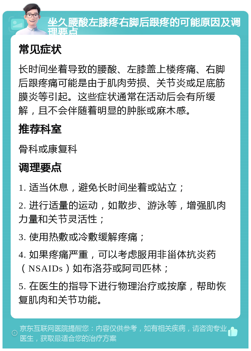 坐久腰酸左膝疼右脚后跟疼的可能原因及调理要点 常见症状 长时间坐着导致的腰酸、左膝盖上楼疼痛、右脚后跟疼痛可能是由于肌肉劳损、关节炎或足底筋膜炎等引起。这些症状通常在活动后会有所缓解，且不会伴随着明显的肿胀或麻木感。 推荐科室 骨科或康复科 调理要点 1. 适当休息，避免长时间坐着或站立； 2. 进行适量的运动，如散步、游泳等，增强肌肉力量和关节灵活性； 3. 使用热敷或冷敷缓解疼痛； 4. 如果疼痛严重，可以考虑服用非甾体抗炎药（NSAIDs）如布洛芬或阿司匹林； 5. 在医生的指导下进行物理治疗或按摩，帮助恢复肌肉和关节功能。