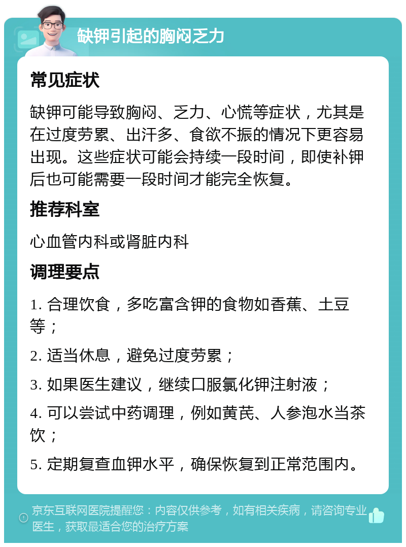 缺钾引起的胸闷乏力 常见症状 缺钾可能导致胸闷、乏力、心慌等症状，尤其是在过度劳累、出汗多、食欲不振的情况下更容易出现。这些症状可能会持续一段时间，即使补钾后也可能需要一段时间才能完全恢复。 推荐科室 心血管内科或肾脏内科 调理要点 1. 合理饮食，多吃富含钾的食物如香蕉、土豆等； 2. 适当休息，避免过度劳累； 3. 如果医生建议，继续口服氯化钾注射液； 4. 可以尝试中药调理，例如黄芪、人参泡水当茶饮； 5. 定期复查血钾水平，确保恢复到正常范围内。