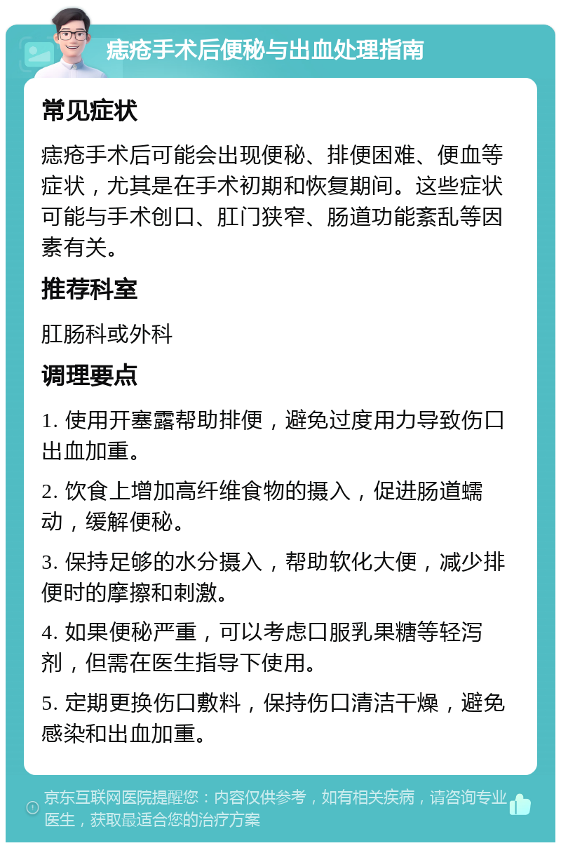 痣疮手术后便秘与出血处理指南 常见症状 痣疮手术后可能会出现便秘、排便困难、便血等症状，尤其是在手术初期和恢复期间。这些症状可能与手术创口、肛门狭窄、肠道功能紊乱等因素有关。 推荐科室 肛肠科或外科 调理要点 1. 使用开塞露帮助排便，避免过度用力导致伤口出血加重。 2. 饮食上增加高纤维食物的摄入，促进肠道蠕动，缓解便秘。 3. 保持足够的水分摄入，帮助软化大便，减少排便时的摩擦和刺激。 4. 如果便秘严重，可以考虑口服乳果糖等轻泻剂，但需在医生指导下使用。 5. 定期更换伤口敷料，保持伤口清洁干燥，避免感染和出血加重。