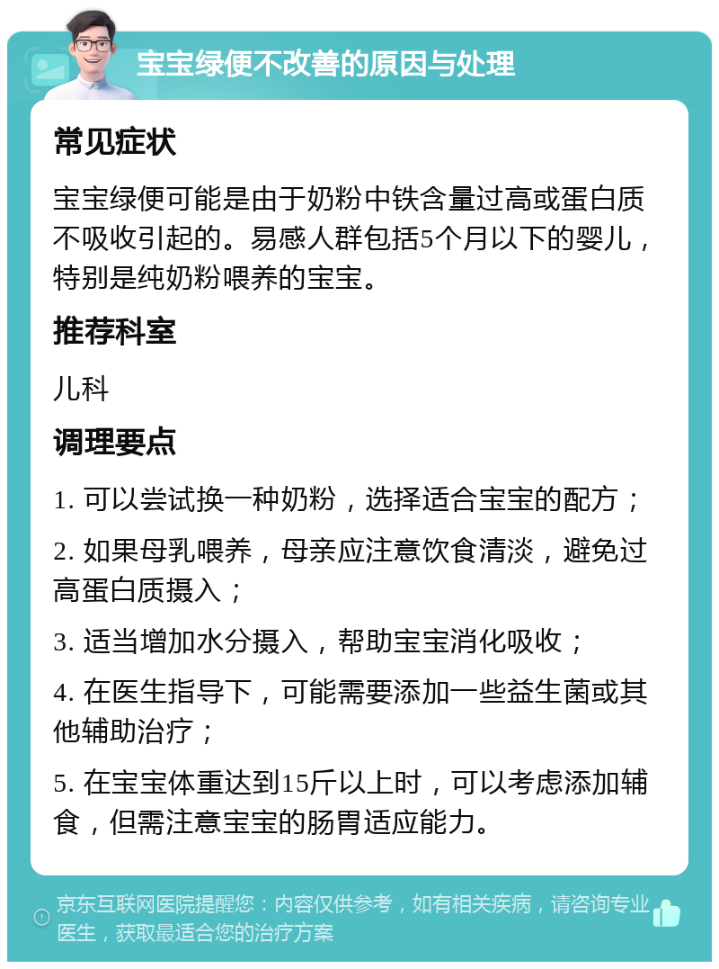 宝宝绿便不改善的原因与处理 常见症状 宝宝绿便可能是由于奶粉中铁含量过高或蛋白质不吸收引起的。易感人群包括5个月以下的婴儿，特别是纯奶粉喂养的宝宝。 推荐科室 儿科 调理要点 1. 可以尝试换一种奶粉，选择适合宝宝的配方； 2. 如果母乳喂养，母亲应注意饮食清淡，避免过高蛋白质摄入； 3. 适当增加水分摄入，帮助宝宝消化吸收； 4. 在医生指导下，可能需要添加一些益生菌或其他辅助治疗； 5. 在宝宝体重达到15斤以上时，可以考虑添加辅食，但需注意宝宝的肠胃适应能力。