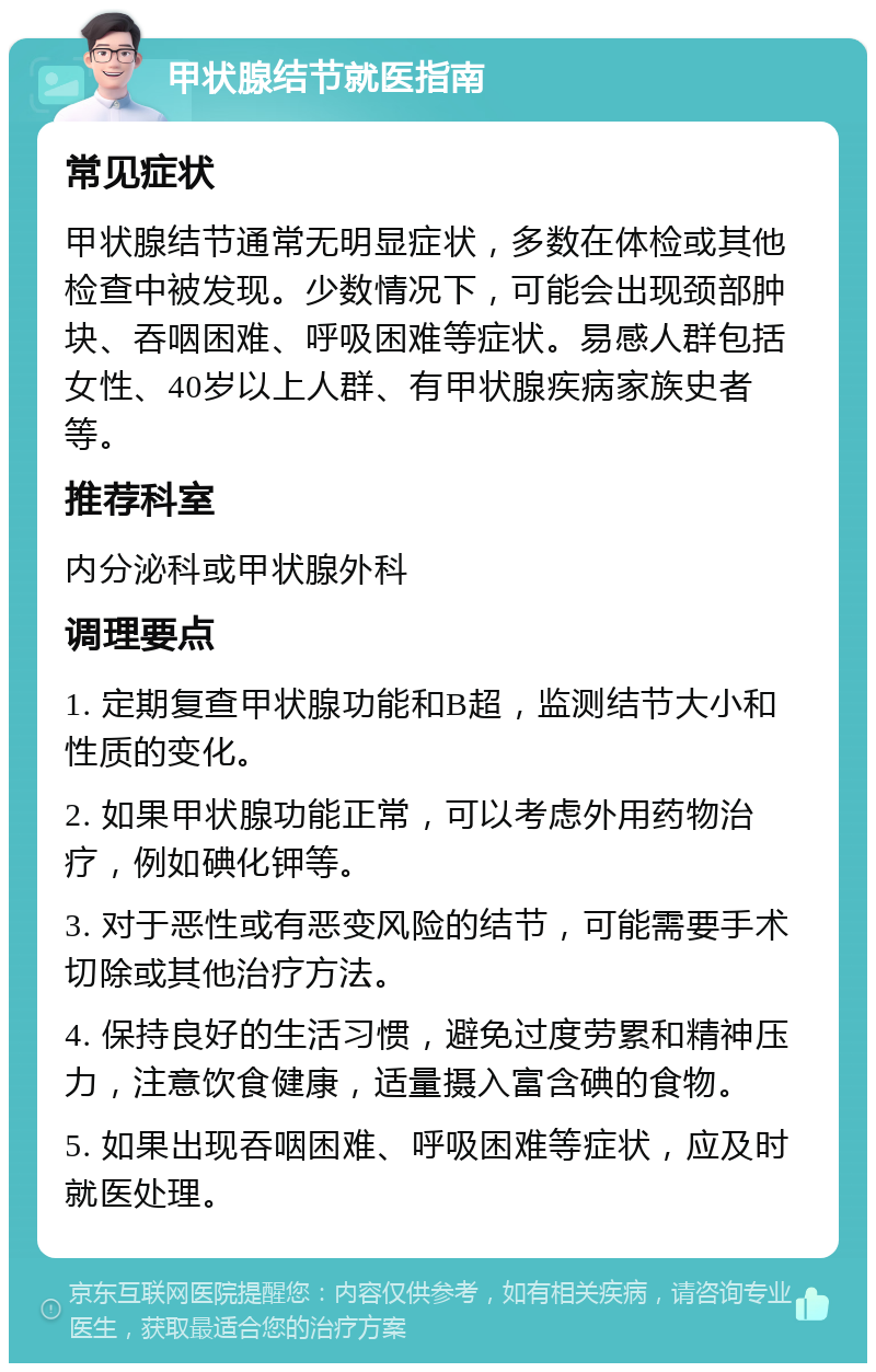 甲状腺结节就医指南 常见症状 甲状腺结节通常无明显症状，多数在体检或其他检查中被发现。少数情况下，可能会出现颈部肿块、吞咽困难、呼吸困难等症状。易感人群包括女性、40岁以上人群、有甲状腺疾病家族史者等。 推荐科室 内分泌科或甲状腺外科 调理要点 1. 定期复查甲状腺功能和B超，监测结节大小和性质的变化。 2. 如果甲状腺功能正常，可以考虑外用药物治疗，例如碘化钾等。 3. 对于恶性或有恶变风险的结节，可能需要手术切除或其他治疗方法。 4. 保持良好的生活习惯，避免过度劳累和精神压力，注意饮食健康，适量摄入富含碘的食物。 5. 如果出现吞咽困难、呼吸困难等症状，应及时就医处理。