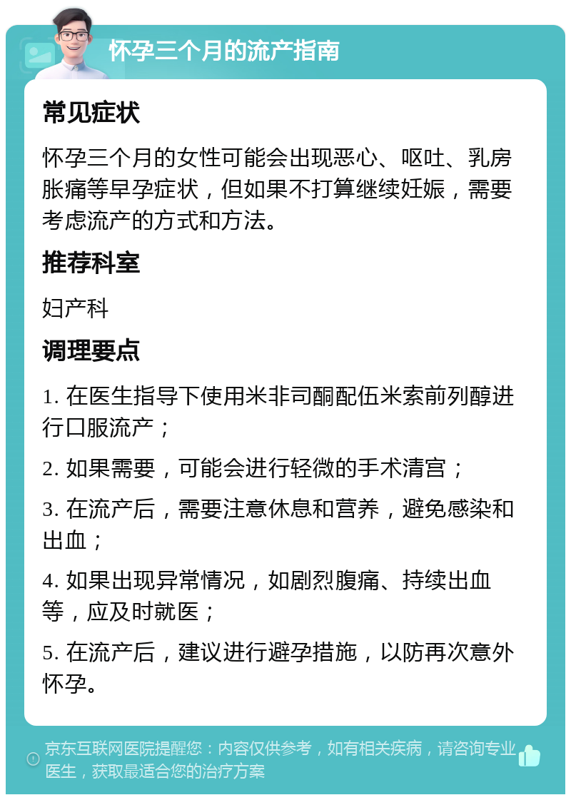 怀孕三个月的流产指南 常见症状 怀孕三个月的女性可能会出现恶心、呕吐、乳房胀痛等早孕症状，但如果不打算继续妊娠，需要考虑流产的方式和方法。 推荐科室 妇产科 调理要点 1. 在医生指导下使用米非司酮配伍米索前列醇进行口服流产； 2. 如果需要，可能会进行轻微的手术清宫； 3. 在流产后，需要注意休息和营养，避免感染和出血； 4. 如果出现异常情况，如剧烈腹痛、持续出血等，应及时就医； 5. 在流产后，建议进行避孕措施，以防再次意外怀孕。