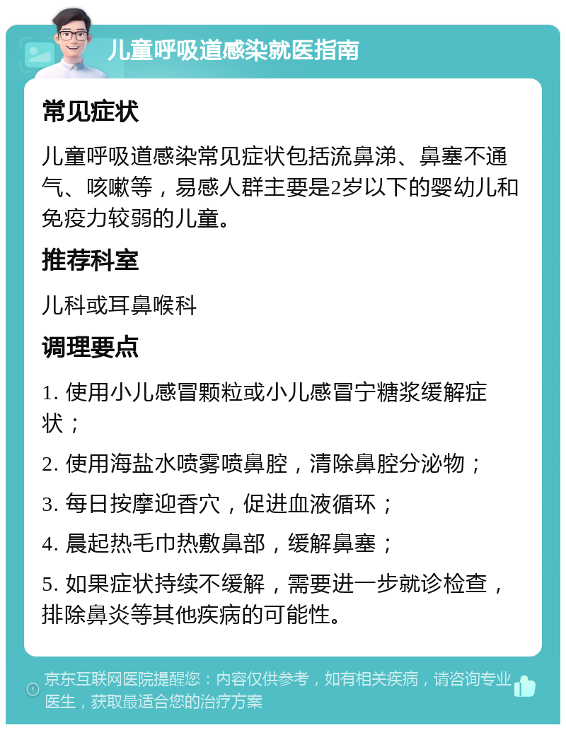 儿童呼吸道感染就医指南 常见症状 儿童呼吸道感染常见症状包括流鼻涕、鼻塞不通气、咳嗽等，易感人群主要是2岁以下的婴幼儿和免疫力较弱的儿童。 推荐科室 儿科或耳鼻喉科 调理要点 1. 使用小儿感冒颗粒或小儿感冒宁糖浆缓解症状； 2. 使用海盐水喷雾喷鼻腔，清除鼻腔分泌物； 3. 每日按摩迎香穴，促进血液循环； 4. 晨起热毛巾热敷鼻部，缓解鼻塞； 5. 如果症状持续不缓解，需要进一步就诊检查，排除鼻炎等其他疾病的可能性。