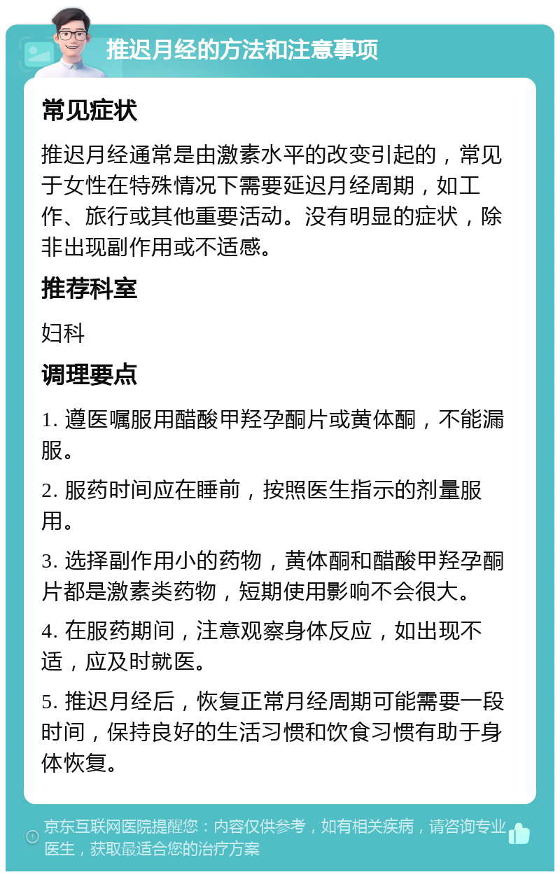 推迟月经的方法和注意事项 常见症状 推迟月经通常是由激素水平的改变引起的，常见于女性在特殊情况下需要延迟月经周期，如工作、旅行或其他重要活动。没有明显的症状，除非出现副作用或不适感。 推荐科室 妇科 调理要点 1. 遵医嘱服用醋酸甲羟孕酮片或黄体酮，不能漏服。 2. 服药时间应在睡前，按照医生指示的剂量服用。 3. 选择副作用小的药物，黄体酮和醋酸甲羟孕酮片都是激素类药物，短期使用影响不会很大。 4. 在服药期间，注意观察身体反应，如出现不适，应及时就医。 5. 推迟月经后，恢复正常月经周期可能需要一段时间，保持良好的生活习惯和饮食习惯有助于身体恢复。