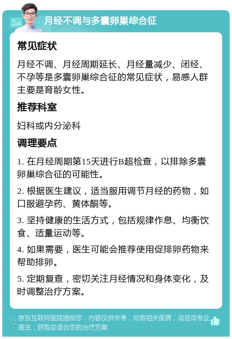 月经不调与多囊卵巢综合征 常见症状 月经不调、月经周期延长、月经量减少、闭经、不孕等是多囊卵巢综合征的常见症状，易感人群主要是育龄女性。 推荐科室 妇科或内分泌科 调理要点 1. 在月经周期第15天进行B超检查，以排除多囊卵巢综合征的可能性。 2. 根据医生建议，适当服用调节月经的药物，如口服避孕药、黄体酮等。 3. 坚持健康的生活方式，包括规律作息、均衡饮食、适量运动等。 4. 如果需要，医生可能会推荐使用促排卵药物来帮助排卵。 5. 定期复查，密切关注月经情况和身体变化，及时调整治疗方案。