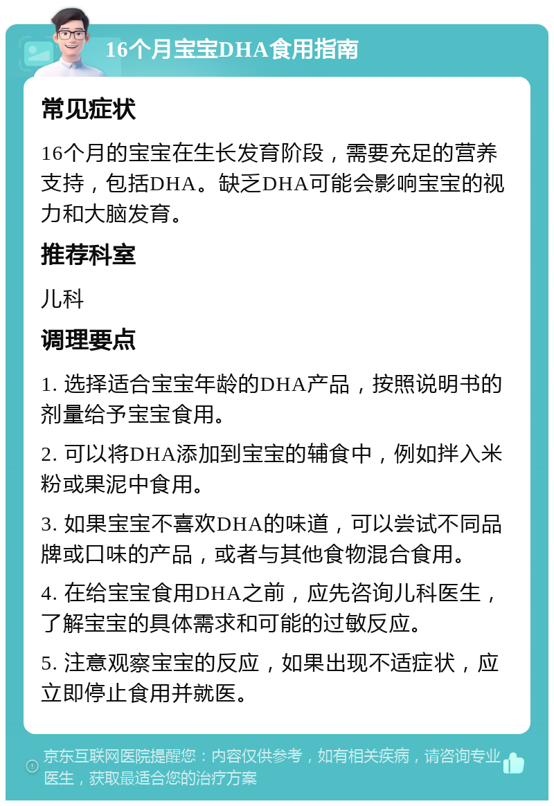 16个月宝宝DHA食用指南 常见症状 16个月的宝宝在生长发育阶段，需要充足的营养支持，包括DHA。缺乏DHA可能会影响宝宝的视力和大脑发育。 推荐科室 儿科 调理要点 1. 选择适合宝宝年龄的DHA产品，按照说明书的剂量给予宝宝食用。 2. 可以将DHA添加到宝宝的辅食中，例如拌入米粉或果泥中食用。 3. 如果宝宝不喜欢DHA的味道，可以尝试不同品牌或口味的产品，或者与其他食物混合食用。 4. 在给宝宝食用DHA之前，应先咨询儿科医生，了解宝宝的具体需求和可能的过敏反应。 5. 注意观察宝宝的反应，如果出现不适症状，应立即停止食用并就医。