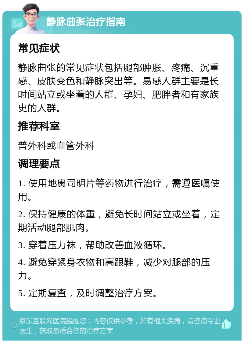 静脉曲张治疗指南 常见症状 静脉曲张的常见症状包括腿部肿胀、疼痛、沉重感、皮肤变色和静脉突出等。易感人群主要是长时间站立或坐着的人群、孕妇、肥胖者和有家族史的人群。 推荐科室 普外科或血管外科 调理要点 1. 使用地奥司明片等药物进行治疗，需遵医嘱使用。 2. 保持健康的体重，避免长时间站立或坐着，定期活动腿部肌肉。 3. 穿着压力袜，帮助改善血液循环。 4. 避免穿紧身衣物和高跟鞋，减少对腿部的压力。 5. 定期复查，及时调整治疗方案。