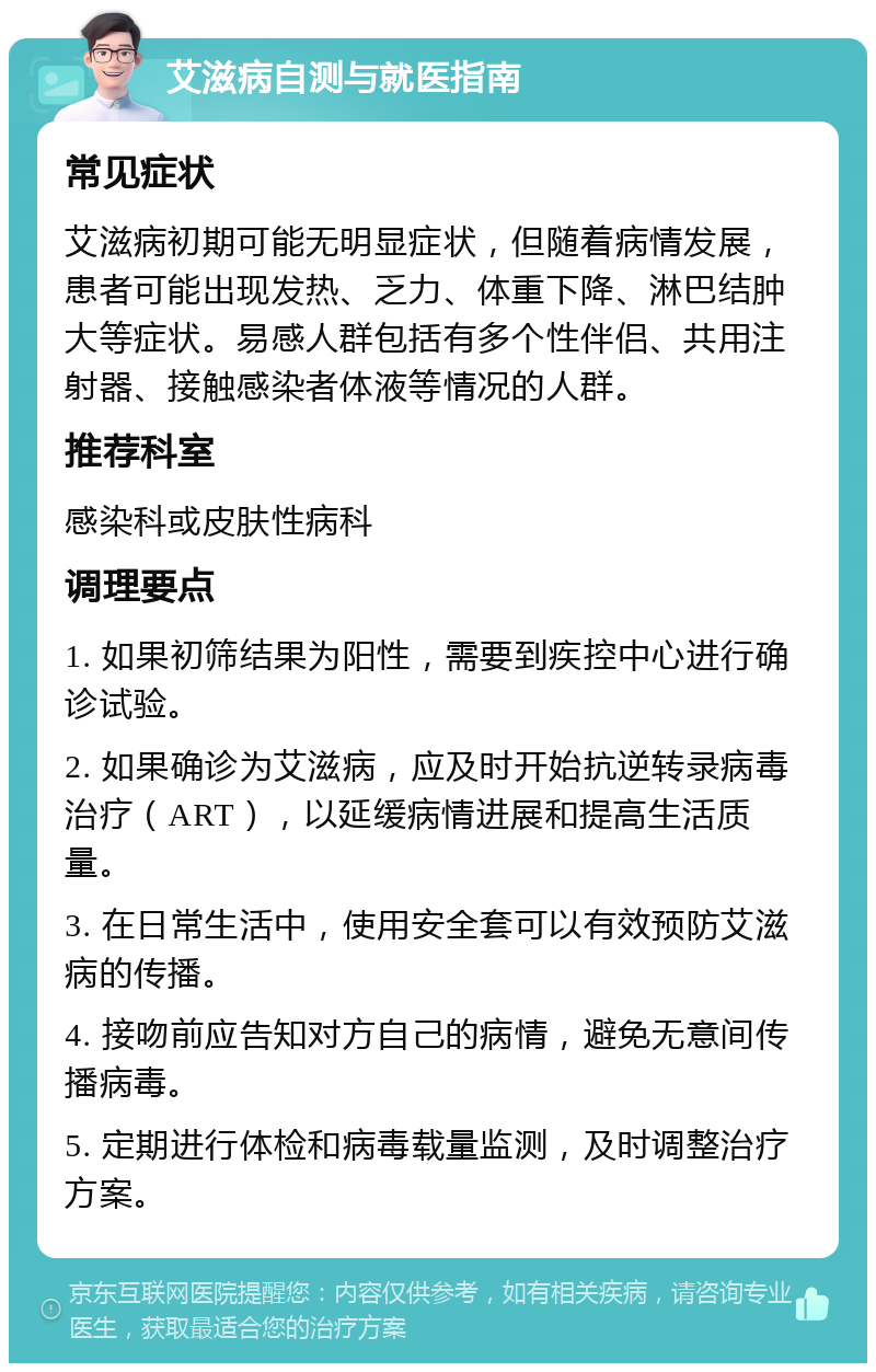 艾滋病自测与就医指南 常见症状 艾滋病初期可能无明显症状，但随着病情发展，患者可能出现发热、乏力、体重下降、淋巴结肿大等症状。易感人群包括有多个性伴侣、共用注射器、接触感染者体液等情况的人群。 推荐科室 感染科或皮肤性病科 调理要点 1. 如果初筛结果为阳性，需要到疾控中心进行确诊试验。 2. 如果确诊为艾滋病，应及时开始抗逆转录病毒治疗（ART），以延缓病情进展和提高生活质量。 3. 在日常生活中，使用安全套可以有效预防艾滋病的传播。 4. 接吻前应告知对方自己的病情，避免无意间传播病毒。 5. 定期进行体检和病毒载量监测，及时调整治疗方案。