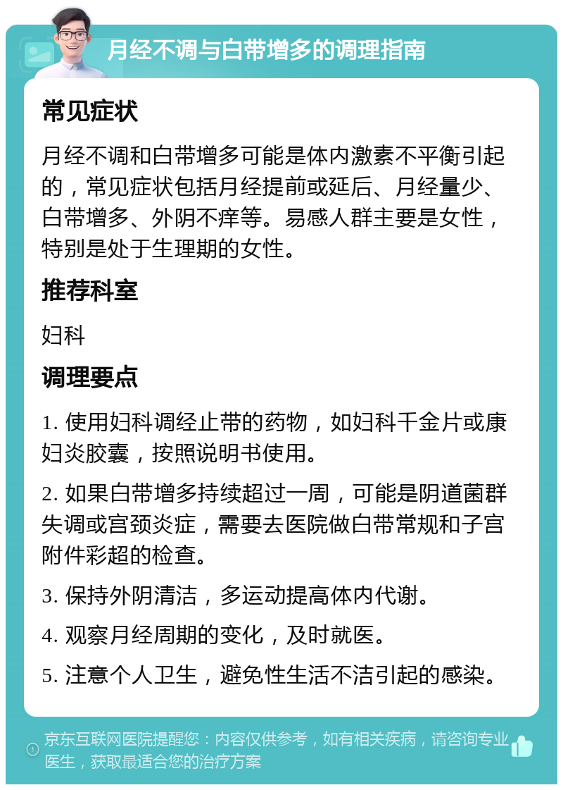 月经不调与白带增多的调理指南 常见症状 月经不调和白带增多可能是体内激素不平衡引起的，常见症状包括月经提前或延后、月经量少、白带增多、外阴不痒等。易感人群主要是女性，特别是处于生理期的女性。 推荐科室 妇科 调理要点 1. 使用妇科调经止带的药物，如妇科千金片或康妇炎胶囊，按照说明书使用。 2. 如果白带增多持续超过一周，可能是阴道菌群失调或宫颈炎症，需要去医院做白带常规和子宫附件彩超的检查。 3. 保持外阴清洁，多运动提高体内代谢。 4. 观察月经周期的变化，及时就医。 5. 注意个人卫生，避免性生活不洁引起的感染。