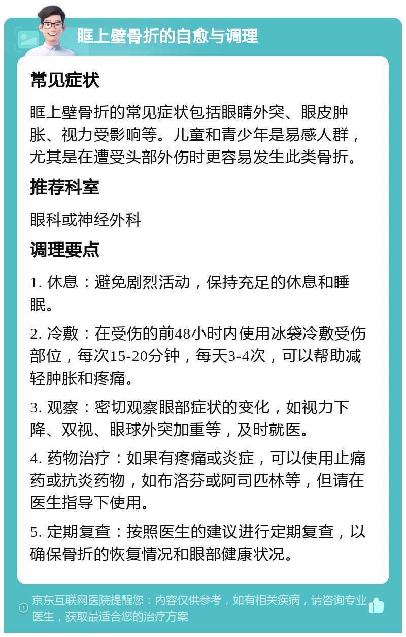 眶上壁骨折的自愈与调理 常见症状 眶上壁骨折的常见症状包括眼睛外突、眼皮肿胀、视力受影响等。儿童和青少年是易感人群，尤其是在遭受头部外伤时更容易发生此类骨折。 推荐科室 眼科或神经外科 调理要点 1. 休息：避免剧烈活动，保持充足的休息和睡眠。 2. 冷敷：在受伤的前48小时内使用冰袋冷敷受伤部位，每次15-20分钟，每天3-4次，可以帮助减轻肿胀和疼痛。 3. 观察：密切观察眼部症状的变化，如视力下降、双视、眼球外突加重等，及时就医。 4. 药物治疗：如果有疼痛或炎症，可以使用止痛药或抗炎药物，如布洛芬或阿司匹林等，但请在医生指导下使用。 5. 定期复查：按照医生的建议进行定期复查，以确保骨折的恢复情况和眼部健康状况。