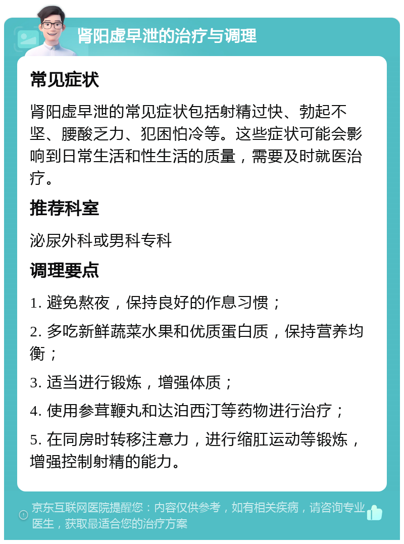 肾阳虚早泄的治疗与调理 常见症状 肾阳虚早泄的常见症状包括射精过快、勃起不坚、腰酸乏力、犯困怕冷等。这些症状可能会影响到日常生活和性生活的质量，需要及时就医治疗。 推荐科室 泌尿外科或男科专科 调理要点 1. 避免熬夜，保持良好的作息习惯； 2. 多吃新鲜蔬菜水果和优质蛋白质，保持营养均衡； 3. 适当进行锻炼，增强体质； 4. 使用参茸鞭丸和达泊西汀等药物进行治疗； 5. 在同房时转移注意力，进行缩肛运动等锻炼，增强控制射精的能力。