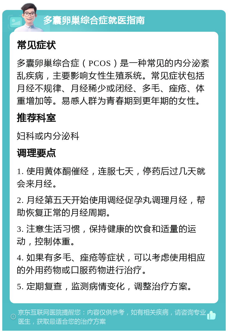 多囊卵巢综合症就医指南 常见症状 多囊卵巢综合症（PCOS）是一种常见的内分泌紊乱疾病，主要影响女性生殖系统。常见症状包括月经不规律、月经稀少或闭经、多毛、痤疮、体重增加等。易感人群为青春期到更年期的女性。 推荐科室 妇科或内分泌科 调理要点 1. 使用黄体酮催经，连服七天，停药后过几天就会来月经。 2. 月经第五天开始使用调经促孕丸调理月经，帮助恢复正常的月经周期。 3. 注意生活习惯，保持健康的饮食和适量的运动，控制体重。 4. 如果有多毛、痤疮等症状，可以考虑使用相应的外用药物或口服药物进行治疗。 5. 定期复查，监测病情变化，调整治疗方案。