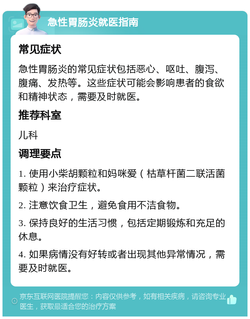 急性胃肠炎就医指南 常见症状 急性胃肠炎的常见症状包括恶心、呕吐、腹泻、腹痛、发热等。这些症状可能会影响患者的食欲和精神状态，需要及时就医。 推荐科室 儿科 调理要点 1. 使用小柴胡颗粒和妈咪爱（枯草杆菌二联活菌颗粒）来治疗症状。 2. 注意饮食卫生，避免食用不洁食物。 3. 保持良好的生活习惯，包括定期锻炼和充足的休息。 4. 如果病情没有好转或者出现其他异常情况，需要及时就医。