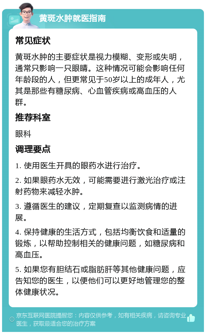 黄斑水肿就医指南 常见症状 黄斑水肿的主要症状是视力模糊、变形或失明，通常只影响一只眼睛。这种情况可能会影响任何年龄段的人，但更常见于50岁以上的成年人，尤其是那些有糖尿病、心血管疾病或高血压的人群。 推荐科室 眼科 调理要点 1. 使用医生开具的眼药水进行治疗。 2. 如果眼药水无效，可能需要进行激光治疗或注射药物来减轻水肿。 3. 遵循医生的建议，定期复查以监测病情的进展。 4. 保持健康的生活方式，包括均衡饮食和适量的锻炼，以帮助控制相关的健康问题，如糖尿病和高血压。 5. 如果您有胆结石或脂肪肝等其他健康问题，应告知您的医生，以便他们可以更好地管理您的整体健康状况。