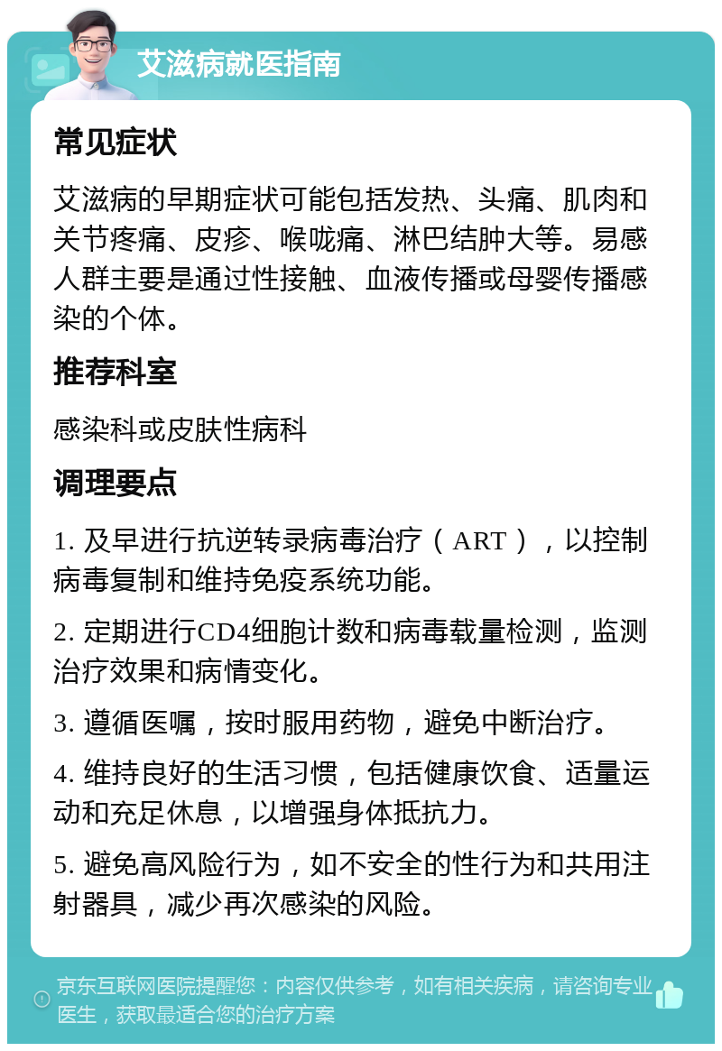 艾滋病就医指南 常见症状 艾滋病的早期症状可能包括发热、头痛、肌肉和关节疼痛、皮疹、喉咙痛、淋巴结肿大等。易感人群主要是通过性接触、血液传播或母婴传播感染的个体。 推荐科室 感染科或皮肤性病科 调理要点 1. 及早进行抗逆转录病毒治疗（ART），以控制病毒复制和维持免疫系统功能。 2. 定期进行CD4细胞计数和病毒载量检测，监测治疗效果和病情变化。 3. 遵循医嘱，按时服用药物，避免中断治疗。 4. 维持良好的生活习惯，包括健康饮食、适量运动和充足休息，以增强身体抵抗力。 5. 避免高风险行为，如不安全的性行为和共用注射器具，减少再次感染的风险。