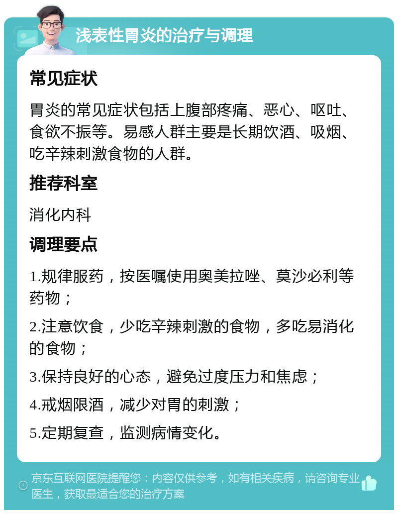 浅表性胃炎的治疗与调理 常见症状 胃炎的常见症状包括上腹部疼痛、恶心、呕吐、食欲不振等。易感人群主要是长期饮酒、吸烟、吃辛辣刺激食物的人群。 推荐科室 消化内科 调理要点 1.规律服药，按医嘱使用奥美拉唑、莫沙必利等药物； 2.注意饮食，少吃辛辣刺激的食物，多吃易消化的食物； 3.保持良好的心态，避免过度压力和焦虑； 4.戒烟限酒，减少对胃的刺激； 5.定期复查，监测病情变化。