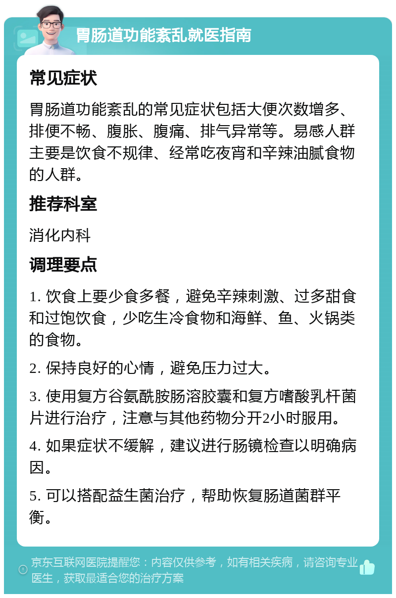 胃肠道功能紊乱就医指南 常见症状 胃肠道功能紊乱的常见症状包括大便次数增多、排便不畅、腹胀、腹痛、排气异常等。易感人群主要是饮食不规律、经常吃夜宵和辛辣油腻食物的人群。 推荐科室 消化内科 调理要点 1. 饮食上要少食多餐，避免辛辣刺激、过多甜食和过饱饮食，少吃生冷食物和海鲜、鱼、火锅类的食物。 2. 保持良好的心情，避免压力过大。 3. 使用复方谷氨酰胺肠溶胶囊和复方嗜酸乳杆菌片进行治疗，注意与其他药物分开2小时服用。 4. 如果症状不缓解，建议进行肠镜检查以明确病因。 5. 可以搭配益生菌治疗，帮助恢复肠道菌群平衡。