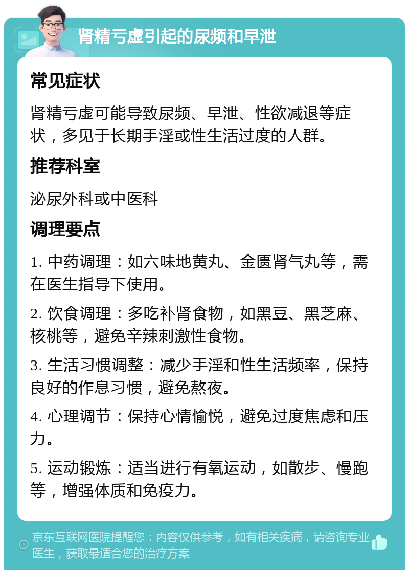 肾精亏虚引起的尿频和早泄 常见症状 肾精亏虚可能导致尿频、早泄、性欲减退等症状，多见于长期手淫或性生活过度的人群。 推荐科室 泌尿外科或中医科 调理要点 1. 中药调理：如六味地黄丸、金匮肾气丸等，需在医生指导下使用。 2. 饮食调理：多吃补肾食物，如黑豆、黑芝麻、核桃等，避免辛辣刺激性食物。 3. 生活习惯调整：减少手淫和性生活频率，保持良好的作息习惯，避免熬夜。 4. 心理调节：保持心情愉悦，避免过度焦虑和压力。 5. 运动锻炼：适当进行有氧运动，如散步、慢跑等，增强体质和免疫力。