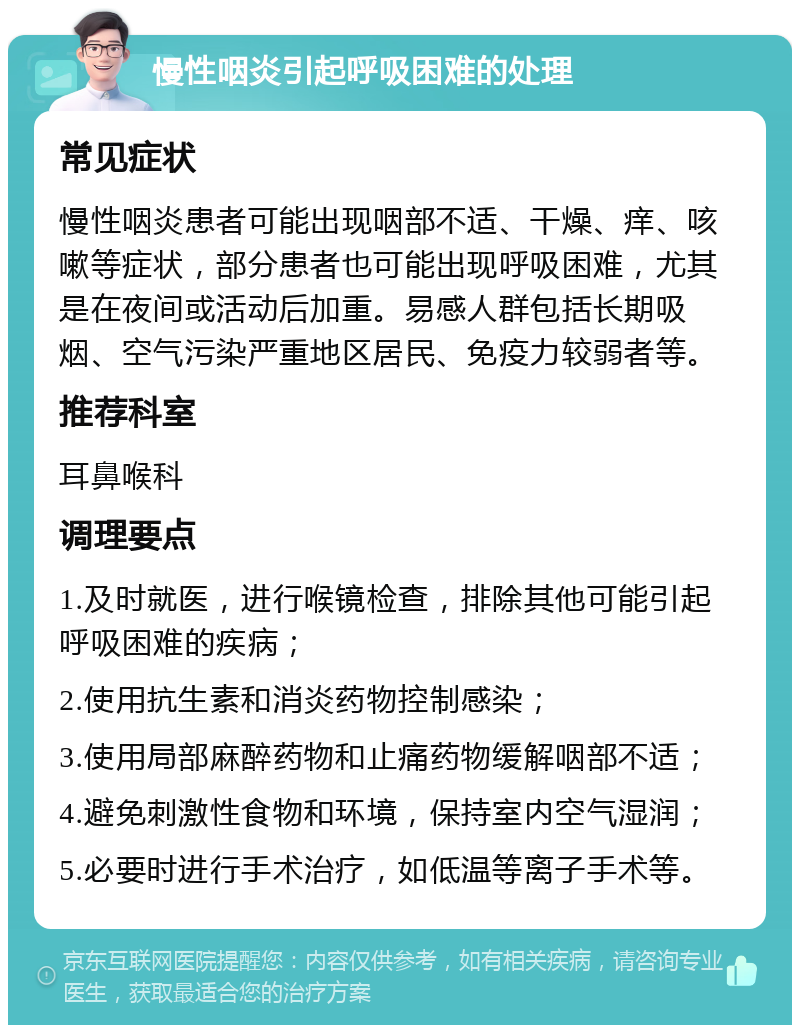 慢性咽炎引起呼吸困难的处理 常见症状 慢性咽炎患者可能出现咽部不适、干燥、痒、咳嗽等症状，部分患者也可能出现呼吸困难，尤其是在夜间或活动后加重。易感人群包括长期吸烟、空气污染严重地区居民、免疫力较弱者等。 推荐科室 耳鼻喉科 调理要点 1.及时就医，进行喉镜检查，排除其他可能引起呼吸困难的疾病； 2.使用抗生素和消炎药物控制感染； 3.使用局部麻醉药物和止痛药物缓解咽部不适； 4.避免刺激性食物和环境，保持室内空气湿润； 5.必要时进行手术治疗，如低温等离子手术等。