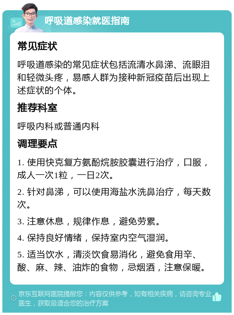 呼吸道感染就医指南 常见症状 呼吸道感染的常见症状包括流清水鼻涕、流眼泪和轻微头疼，易感人群为接种新冠疫苗后出现上述症状的个体。 推荐科室 呼吸内科或普通内科 调理要点 1. 使用快克复方氨酚烷胺胶囊进行治疗，口服，成人一次1粒，一日2次。 2. 针对鼻涕，可以使用海盐水洗鼻治疗，每天数次。 3. 注意休息，规律作息，避免劳累。 4. 保持良好情绪，保持室内空气湿润。 5. 适当饮水，清淡饮食易消化，避免食用辛、酸、麻、辣、油炸的食物，忌烟酒，注意保暖。