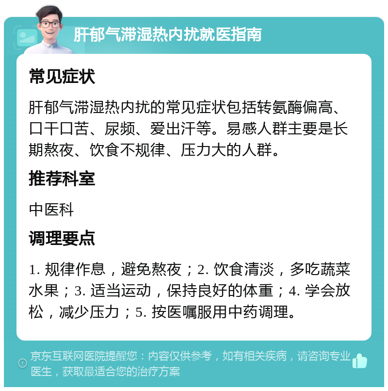 肝郁气滞湿热内扰就医指南 常见症状 肝郁气滞湿热内扰的常见症状包括转氨酶偏高、口干口苦、尿频、爱出汗等。易感人群主要是长期熬夜、饮食不规律、压力大的人群。 推荐科室 中医科 调理要点 1. 规律作息，避免熬夜；2. 饮食清淡，多吃蔬菜水果；3. 适当运动，保持良好的体重；4. 学会放松，减少压力；5. 按医嘱服用中药调理。