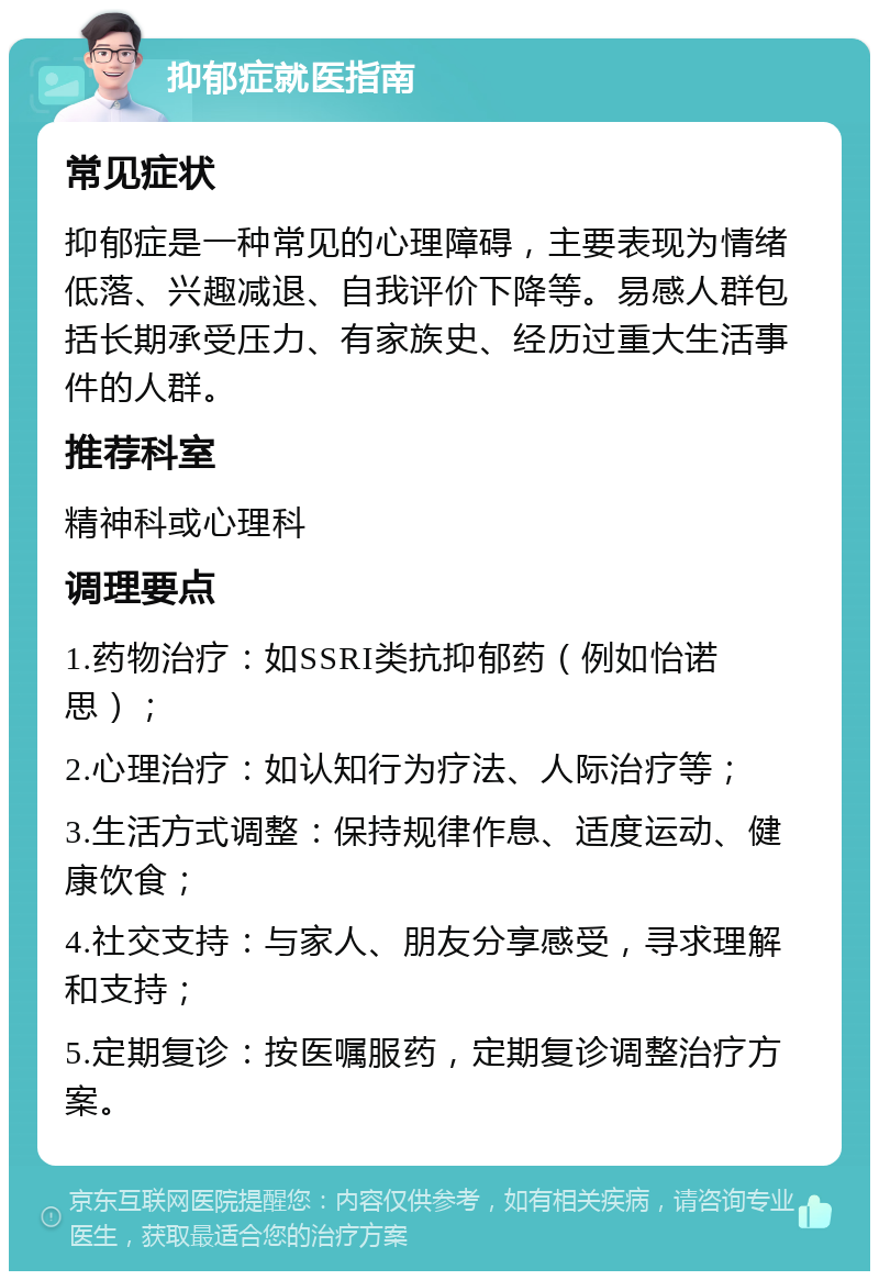 抑郁症就医指南 常见症状 抑郁症是一种常见的心理障碍，主要表现为情绪低落、兴趣减退、自我评价下降等。易感人群包括长期承受压力、有家族史、经历过重大生活事件的人群。 推荐科室 精神科或心理科 调理要点 1.药物治疗：如SSRI类抗抑郁药（例如怡诺思）； 2.心理治疗：如认知行为疗法、人际治疗等； 3.生活方式调整：保持规律作息、适度运动、健康饮食； 4.社交支持：与家人、朋友分享感受，寻求理解和支持； 5.定期复诊：按医嘱服药，定期复诊调整治疗方案。