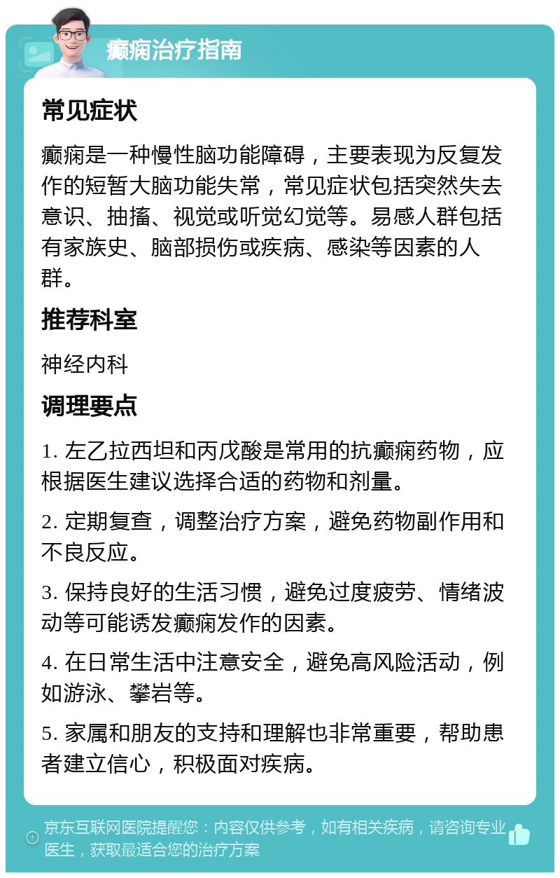 癫痫治疗指南 常见症状 癫痫是一种慢性脑功能障碍，主要表现为反复发作的短暂大脑功能失常，常见症状包括突然失去意识、抽搐、视觉或听觉幻觉等。易感人群包括有家族史、脑部损伤或疾病、感染等因素的人群。 推荐科室 神经内科 调理要点 1. 左乙拉西坦和丙戊酸是常用的抗癫痫药物，应根据医生建议选择合适的药物和剂量。 2. 定期复查，调整治疗方案，避免药物副作用和不良反应。 3. 保持良好的生活习惯，避免过度疲劳、情绪波动等可能诱发癫痫发作的因素。 4. 在日常生活中注意安全，避免高风险活动，例如游泳、攀岩等。 5. 家属和朋友的支持和理解也非常重要，帮助患者建立信心，积极面对疾病。