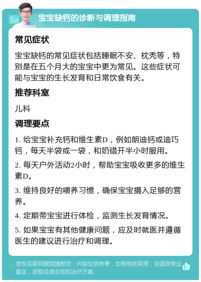 宝宝缺钙的诊断与调理指南 常见症状 宝宝缺钙的常见症状包括睡眠不安、枕秃等，特别是在五个月大的宝宝中更为常见。这些症状可能与宝宝的生长发育和日常饮食有关。 推荐科室 儿科 调理要点 1. 给宝宝补充钙和维生素D，例如朗迪钙或迪巧钙，每天半袋或一袋，和奶错开半小时服用。 2. 每天户外活动2小时，帮助宝宝吸收更多的维生素D。 3. 维持良好的喂养习惯，确保宝宝摄入足够的营养。 4. 定期带宝宝进行体检，监测生长发育情况。 5. 如果宝宝有其他健康问题，应及时就医并遵循医生的建议进行治疗和调理。