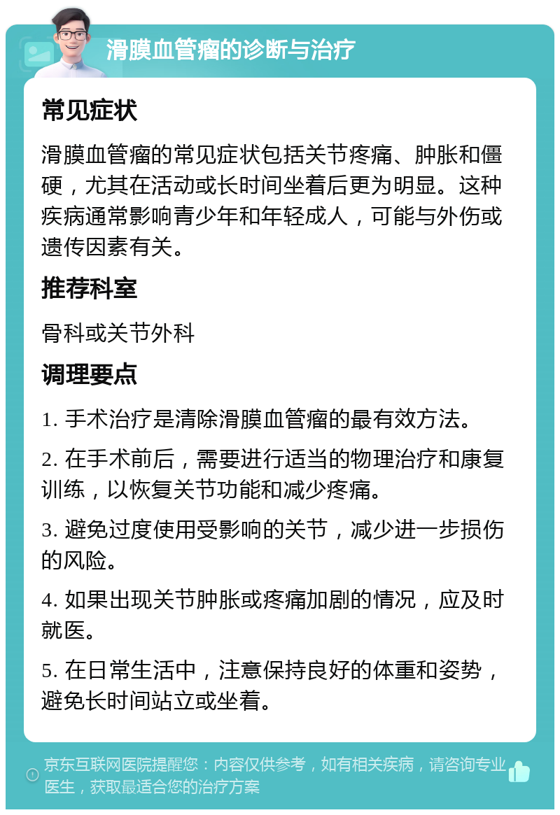 滑膜血管瘤的诊断与治疗 常见症状 滑膜血管瘤的常见症状包括关节疼痛、肿胀和僵硬，尤其在活动或长时间坐着后更为明显。这种疾病通常影响青少年和年轻成人，可能与外伤或遗传因素有关。 推荐科室 骨科或关节外科 调理要点 1. 手术治疗是清除滑膜血管瘤的最有效方法。 2. 在手术前后，需要进行适当的物理治疗和康复训练，以恢复关节功能和减少疼痛。 3. 避免过度使用受影响的关节，减少进一步损伤的风险。 4. 如果出现关节肿胀或疼痛加剧的情况，应及时就医。 5. 在日常生活中，注意保持良好的体重和姿势，避免长时间站立或坐着。