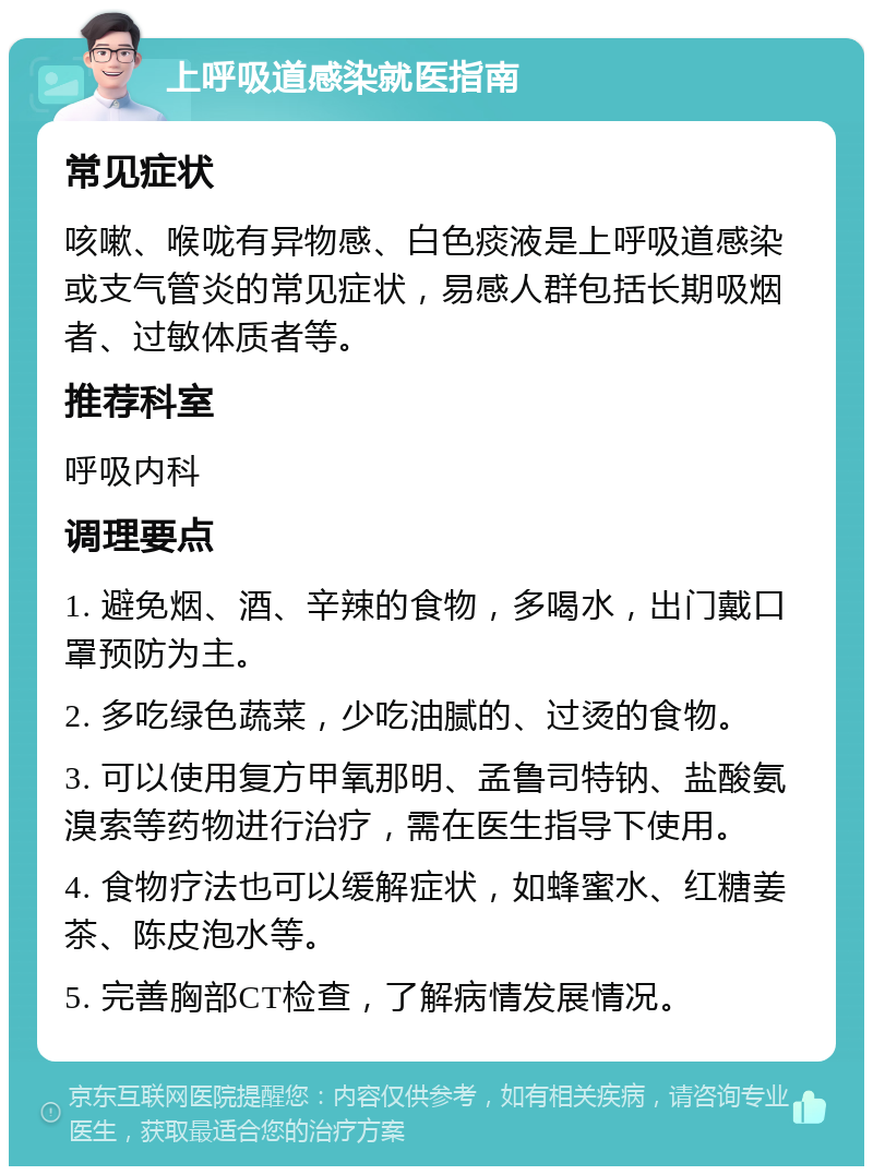 上呼吸道感染就医指南 常见症状 咳嗽、喉咙有异物感、白色痰液是上呼吸道感染或支气管炎的常见症状，易感人群包括长期吸烟者、过敏体质者等。 推荐科室 呼吸内科 调理要点 1. 避免烟、酒、辛辣的食物，多喝水，出门戴口罩预防为主。 2. 多吃绿色蔬菜，少吃油腻的、过烫的食物。 3. 可以使用复方甲氧那明、孟鲁司特钠、盐酸氨溴索等药物进行治疗，需在医生指导下使用。 4. 食物疗法也可以缓解症状，如蜂蜜水、红糖姜茶、陈皮泡水等。 5. 完善胸部CT检查，了解病情发展情况。