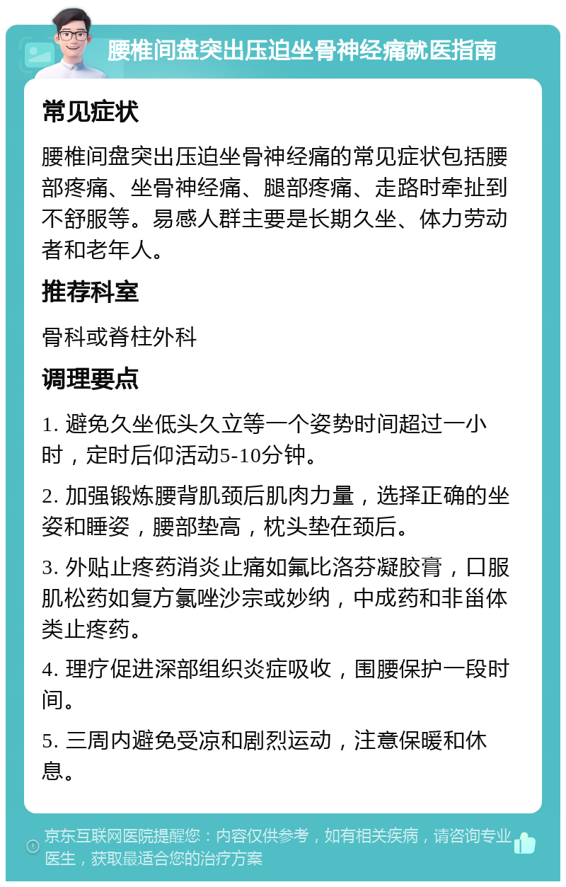 腰椎间盘突出压迫坐骨神经痛就医指南 常见症状 腰椎间盘突出压迫坐骨神经痛的常见症状包括腰部疼痛、坐骨神经痛、腿部疼痛、走路时牵扯到不舒服等。易感人群主要是长期久坐、体力劳动者和老年人。 推荐科室 骨科或脊柱外科 调理要点 1. 避免久坐低头久立等一个姿势时间超过一小时，定时后仰活动5-10分钟。 2. 加强锻炼腰背肌颈后肌肉力量，选择正确的坐姿和睡姿，腰部垫高，枕头垫在颈后。 3. 外贴止疼药消炎止痛如氟比洛芬凝胶膏，口服肌松药如复方氯唑沙宗或妙纳，中成药和非甾体类止疼药。 4. 理疗促进深部组织炎症吸收，围腰保护一段时间。 5. 三周内避免受凉和剧烈运动，注意保暖和休息。