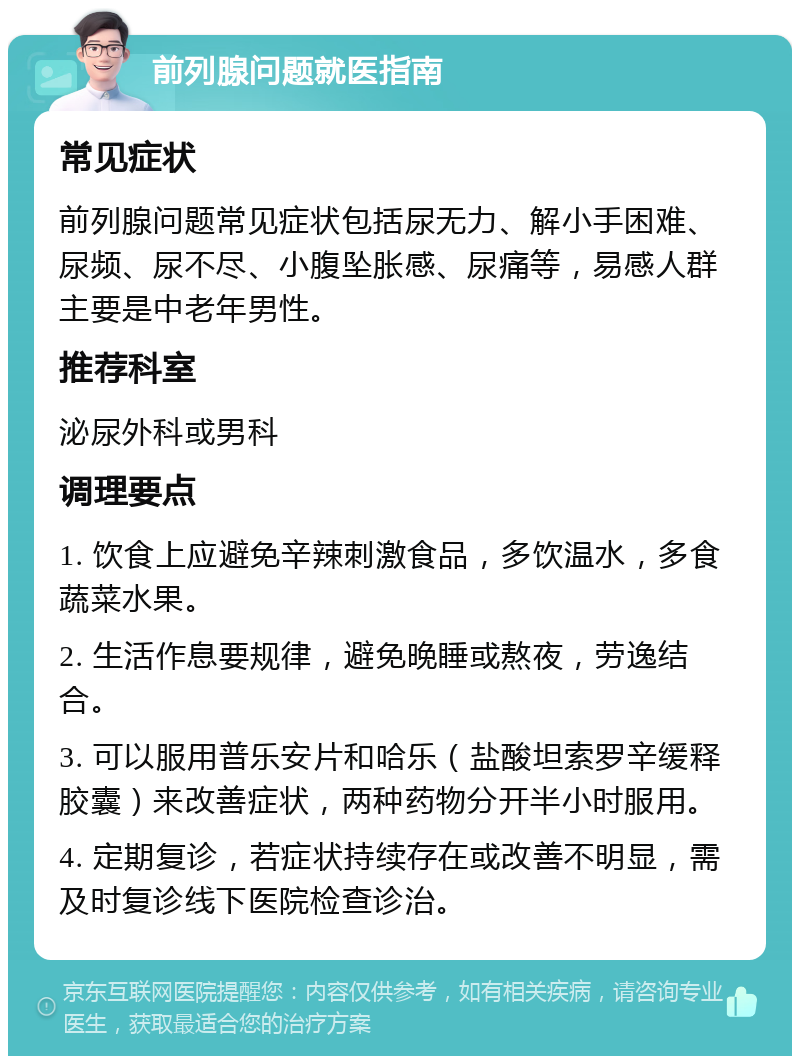 前列腺问题就医指南 常见症状 前列腺问题常见症状包括尿无力、解小手困难、尿频、尿不尽、小腹坠胀感、尿痛等，易感人群主要是中老年男性。 推荐科室 泌尿外科或男科 调理要点 1. 饮食上应避免辛辣刺激食品，多饮温水，多食蔬菜水果。 2. 生活作息要规律，避免晚睡或熬夜，劳逸结合。 3. 可以服用普乐安片和哈乐（盐酸坦索罗辛缓释胶囊）来改善症状，两种药物分开半小时服用。 4. 定期复诊，若症状持续存在或改善不明显，需及时复诊线下医院检查诊治。