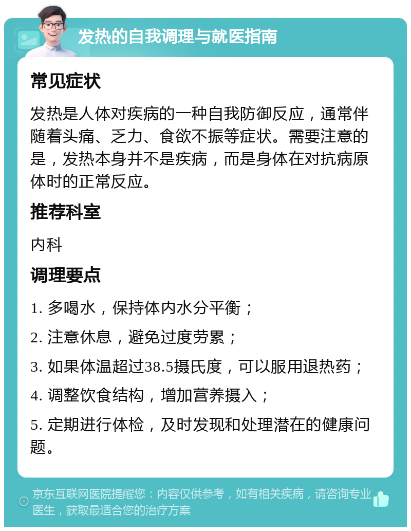 发热的自我调理与就医指南 常见症状 发热是人体对疾病的一种自我防御反应，通常伴随着头痛、乏力、食欲不振等症状。需要注意的是，发热本身并不是疾病，而是身体在对抗病原体时的正常反应。 推荐科室 内科 调理要点 1. 多喝水，保持体内水分平衡； 2. 注意休息，避免过度劳累； 3. 如果体温超过38.5摄氏度，可以服用退热药； 4. 调整饮食结构，增加营养摄入； 5. 定期进行体检，及时发现和处理潜在的健康问题。