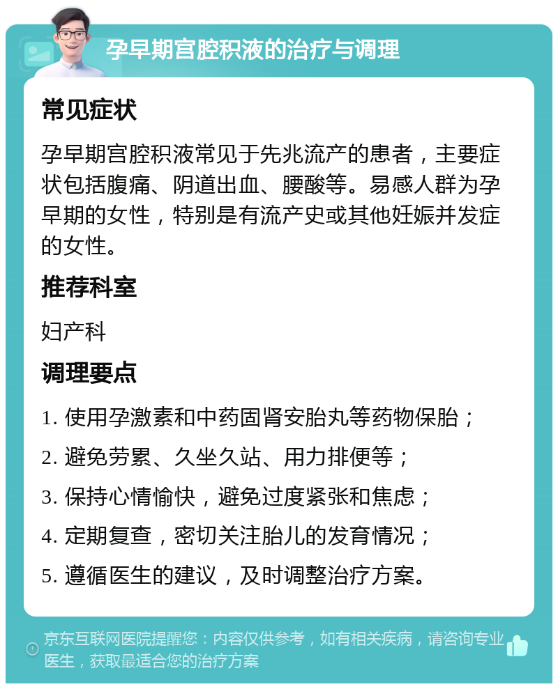 孕早期宫腔积液的治疗与调理 常见症状 孕早期宫腔积液常见于先兆流产的患者，主要症状包括腹痛、阴道出血、腰酸等。易感人群为孕早期的女性，特别是有流产史或其他妊娠并发症的女性。 推荐科室 妇产科 调理要点 1. 使用孕激素和中药固肾安胎丸等药物保胎； 2. 避免劳累、久坐久站、用力排便等； 3. 保持心情愉快，避免过度紧张和焦虑； 4. 定期复查，密切关注胎儿的发育情况； 5. 遵循医生的建议，及时调整治疗方案。