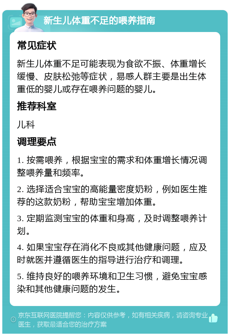 新生儿体重不足的喂养指南 常见症状 新生儿体重不足可能表现为食欲不振、体重增长缓慢、皮肤松弛等症状，易感人群主要是出生体重低的婴儿或存在喂养问题的婴儿。 推荐科室 儿科 调理要点 1. 按需喂养，根据宝宝的需求和体重增长情况调整喂养量和频率。 2. 选择适合宝宝的高能量密度奶粉，例如医生推荐的这款奶粉，帮助宝宝增加体重。 3. 定期监测宝宝的体重和身高，及时调整喂养计划。 4. 如果宝宝存在消化不良或其他健康问题，应及时就医并遵循医生的指导进行治疗和调理。 5. 维持良好的喂养环境和卫生习惯，避免宝宝感染和其他健康问题的发生。