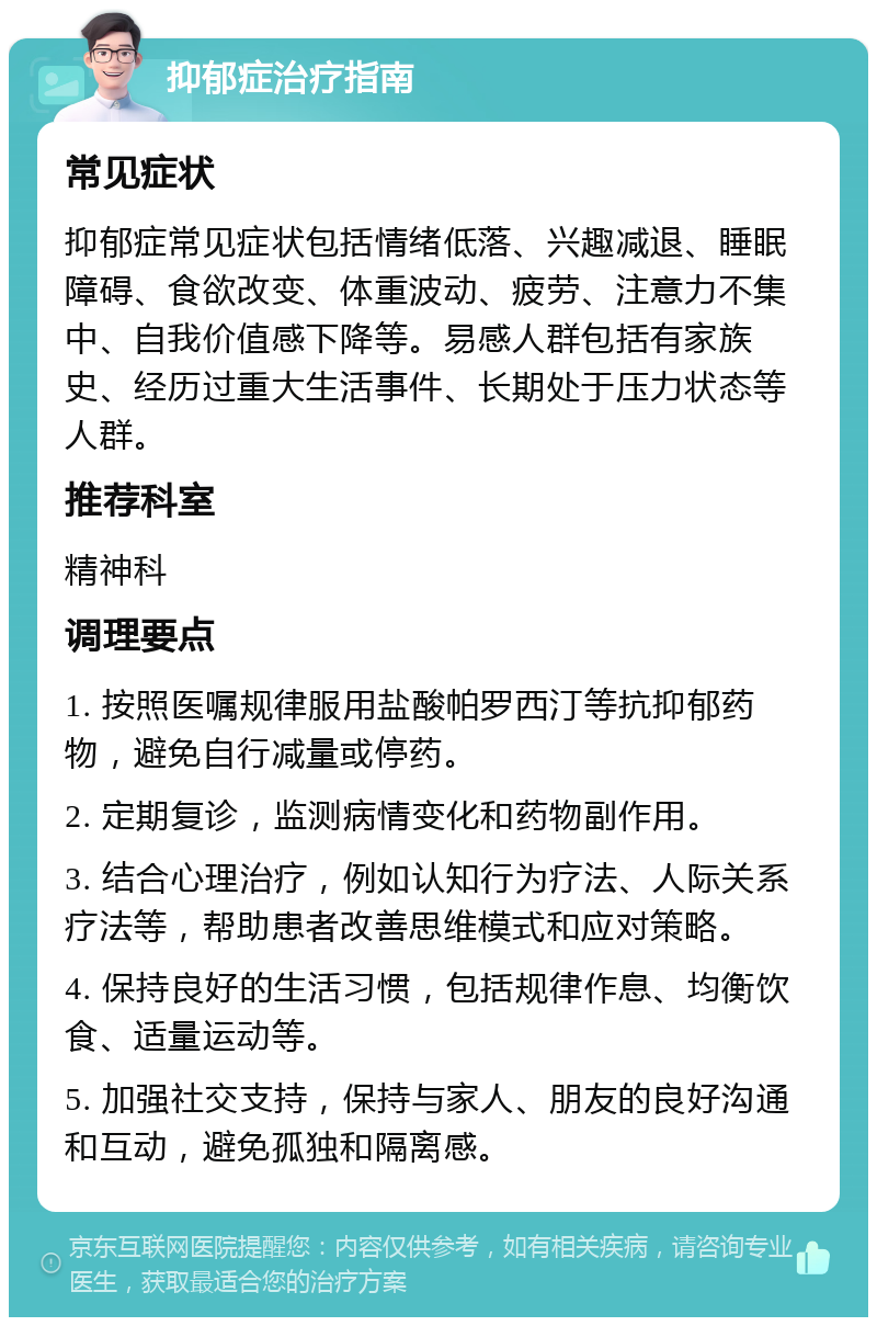 抑郁症治疗指南 常见症状 抑郁症常见症状包括情绪低落、兴趣减退、睡眠障碍、食欲改变、体重波动、疲劳、注意力不集中、自我价值感下降等。易感人群包括有家族史、经历过重大生活事件、长期处于压力状态等人群。 推荐科室 精神科 调理要点 1. 按照医嘱规律服用盐酸帕罗西汀等抗抑郁药物，避免自行减量或停药。 2. 定期复诊，监测病情变化和药物副作用。 3. 结合心理治疗，例如认知行为疗法、人际关系疗法等，帮助患者改善思维模式和应对策略。 4. 保持良好的生活习惯，包括规律作息、均衡饮食、适量运动等。 5. 加强社交支持，保持与家人、朋友的良好沟通和互动，避免孤独和隔离感。