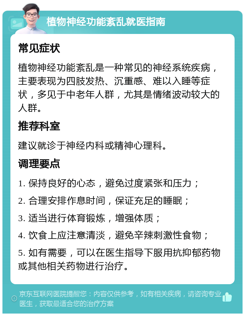 植物神经功能紊乱就医指南 常见症状 植物神经功能紊乱是一种常见的神经系统疾病，主要表现为四肢发热、沉重感、难以入睡等症状，多见于中老年人群，尤其是情绪波动较大的人群。 推荐科室 建议就诊于神经内科或精神心理科。 调理要点 1. 保持良好的心态，避免过度紧张和压力； 2. 合理安排作息时间，保证充足的睡眠； 3. 适当进行体育锻炼，增强体质； 4. 饮食上应注意清淡，避免辛辣刺激性食物； 5. 如有需要，可以在医生指导下服用抗抑郁药物或其他相关药物进行治疗。